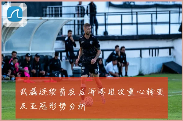 武磊连续首发后海港进攻重心转变及亚冠形势分析